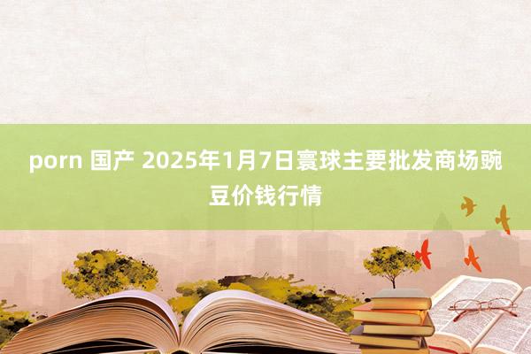   porn 国产 2025年1月7日寰球主要批发商场豌豆价钱行情