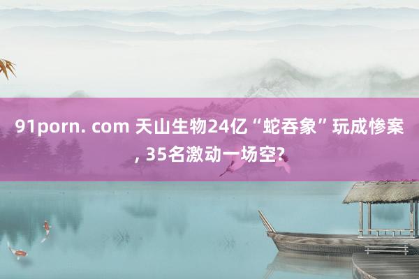   91porn. com 天山生物24亿“蛇吞象”玩成惨案, 35名激动一场空?