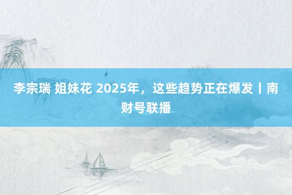   李宗瑞 姐妹花 2025年，这些趋势正在爆发丨南财号联播
