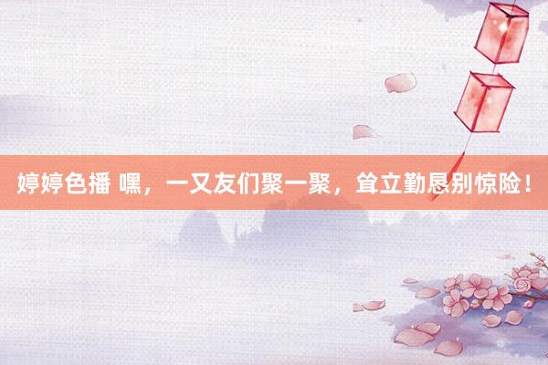   婷婷色播 嘿，一又友们聚一聚，耸立勤恳别惊险！