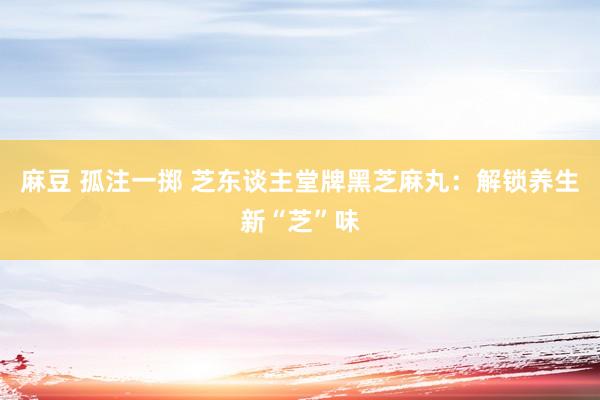   麻豆 孤注一掷 芝东谈主堂牌黑芝麻丸：解锁养生新“芝”味