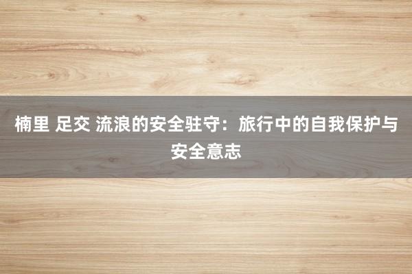   楠里 足交 流浪的安全驻守：旅行中的自我保护与安全意志