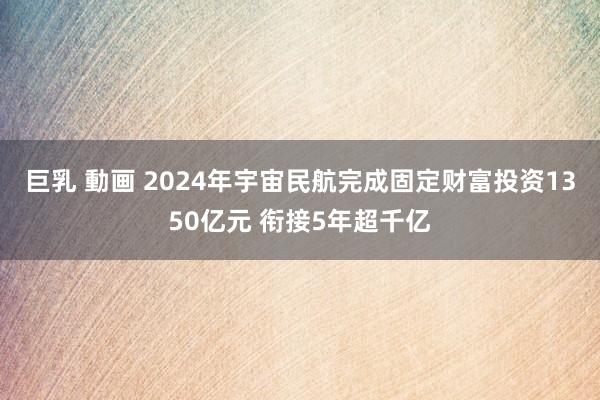   巨乳 動画 2024年宇宙民航完成固定财富投资1350亿元 衔接5年超千亿