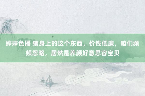   婷婷色播 猪身上的这个东西，价钱低廉，咱们频频忽略，居然是养颜好意思容宝贝