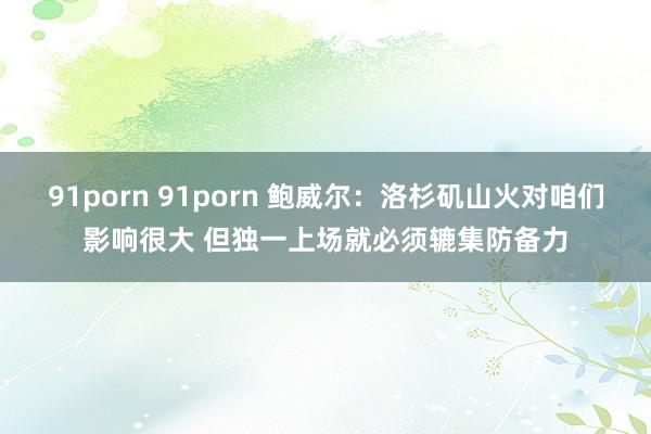   91porn 91porn 鲍威尔：洛杉矶山火对咱们影响很大 但独一上场就必须辘集防备力
