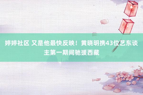   婷婷社区 又是他最快反映！黄晓明携43位艺东谈主第一期间驰援西藏