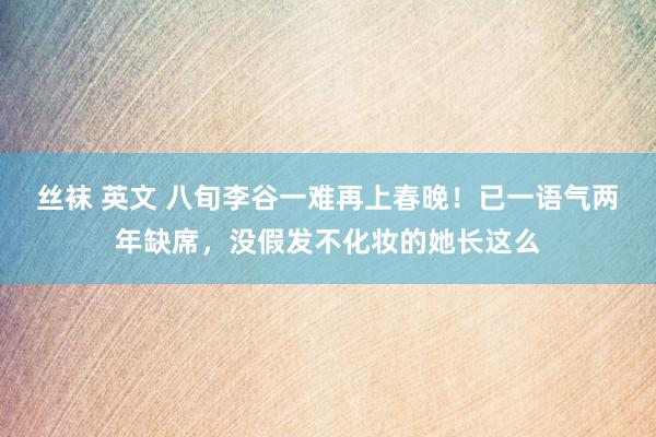  丝袜 英文 八旬李谷一难再上春晚！已一语气两年缺席，没假发不化妆的她长这么