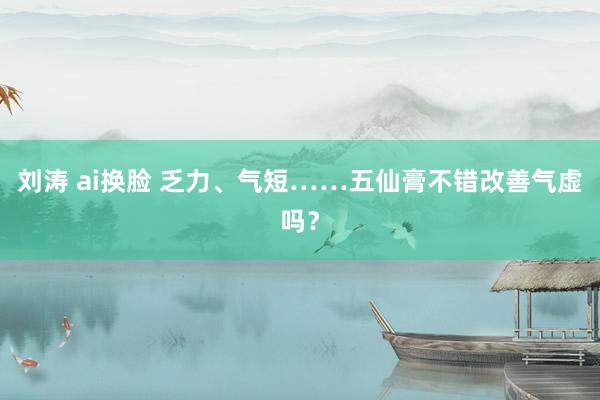   刘涛 ai换脸 乏力、气短……五仙膏不错改善气虚吗？