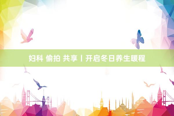   妇科 偷拍 共享丨开启冬日养生暖程