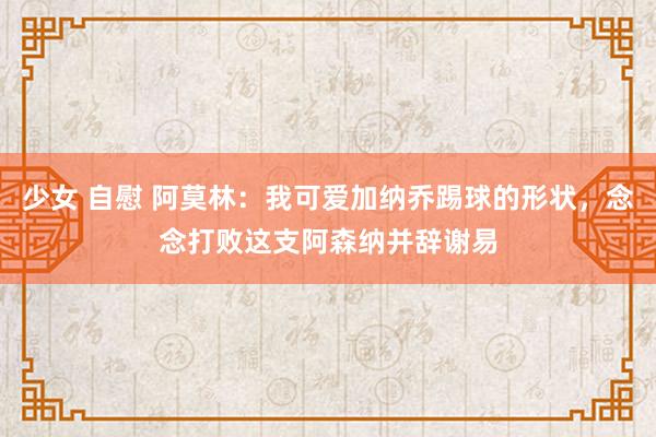   少女 自慰 阿莫林：我可爱加纳乔踢球的形状，念念打败这支阿森纳并辞谢易