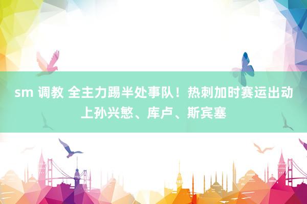   sm 调教 全主力踢半处事队！热刺加时赛运出动上孙兴慜、库卢、斯宾塞