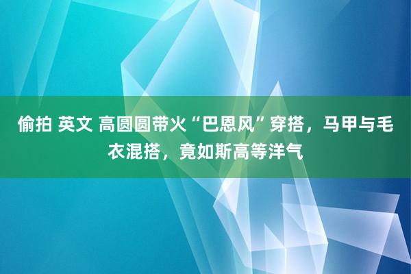   偷拍 英文 高圆圆带火“巴恩风”穿搭，马甲与毛衣混搭，竟如斯高等洋气