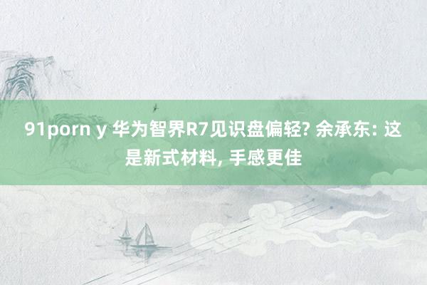   91porn y 华为智界R7见识盘偏轻? 余承东: 这是新式材料, 手感更佳