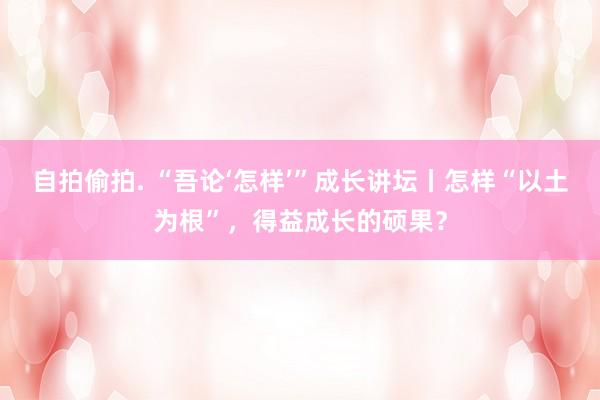 自拍偷拍. “吾论‘怎样’”成长讲坛丨怎样“以土为根”，得益成长的硕果？