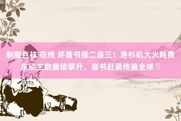 制服丝袜 在线 坏音书接二连三！洛杉矶大火耗费东谈主数赓续攀升，音书赶紧传遍全球 ​