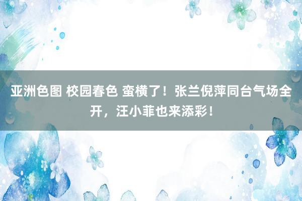 亚洲色图 校园春色 蛮横了！张兰倪萍同台气场全开，汪小菲也来添彩！