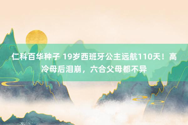 仁科百华种子 19岁西班牙公主远航110天！高冷母后泪崩，六合父母都不异