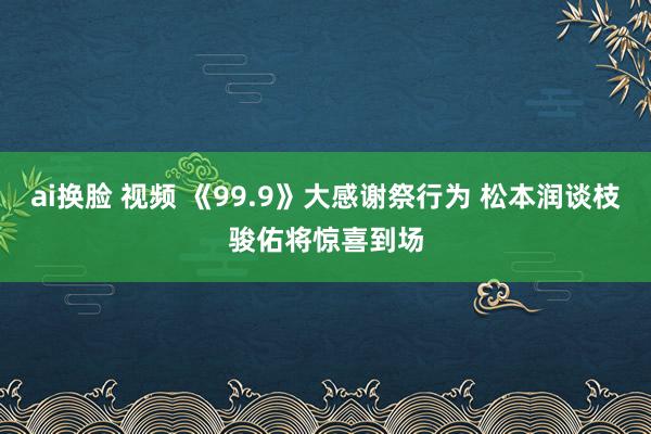ai换脸 视频 《99.9》大感谢祭行为 松本润谈枝骏佑将惊喜到场