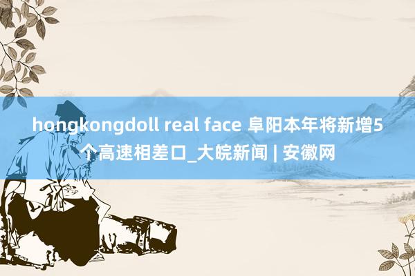 hongkongdoll real face 阜阳本年将新增5个高速相差口_大皖新闻 | 安徽网
