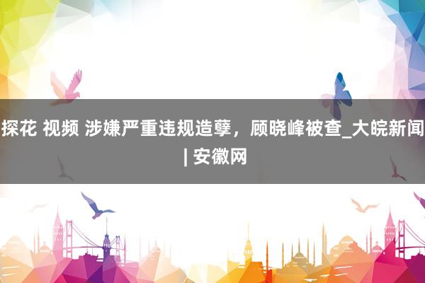探花 视频 涉嫌严重违规造孽，顾晓峰被查_大皖新闻 | 安徽网
