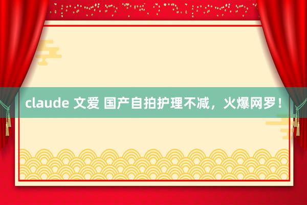 claude 文爱 国产自拍护理不减，火爆网罗！
