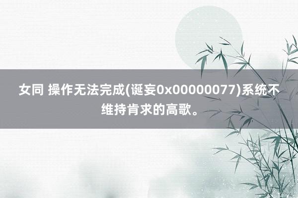 女同 操作无法完成(诞妄0x00000077)系统不维持肯求的高歌。