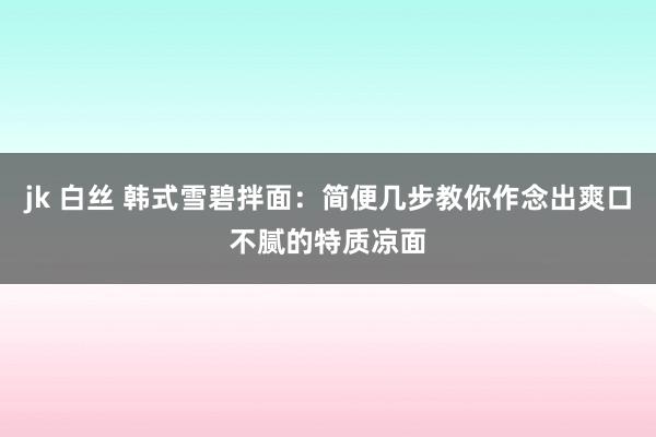   jk 白丝 韩式雪碧拌面：简便几步教你作念出爽口不腻的特质凉面