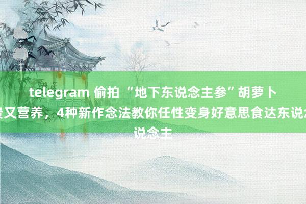   telegram 偷拍 “地下东说念主参”胡萝卜不贵又营养，4种新作念法教你任性变身好意思食达东说念主