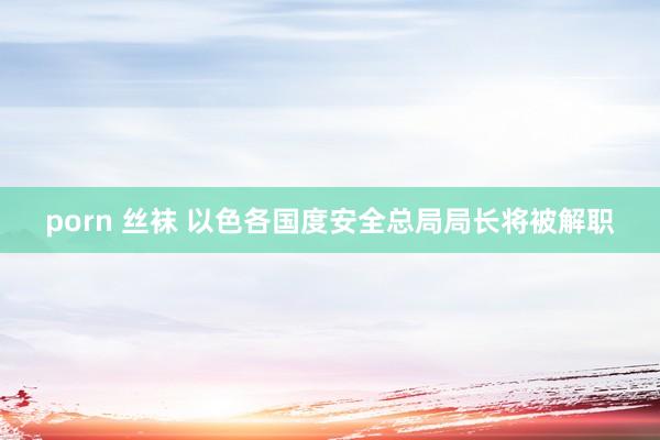   porn 丝袜 以色各国度安全总局局长将被解职