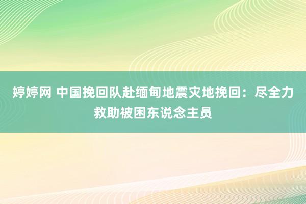   婷婷网 中国挽回队赴缅甸地震灾地挽回：尽全力救助被困东说念主员