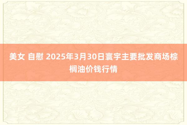   美女 自慰 2025年3月30日寰宇主要批发商场棕榈油价钱行情