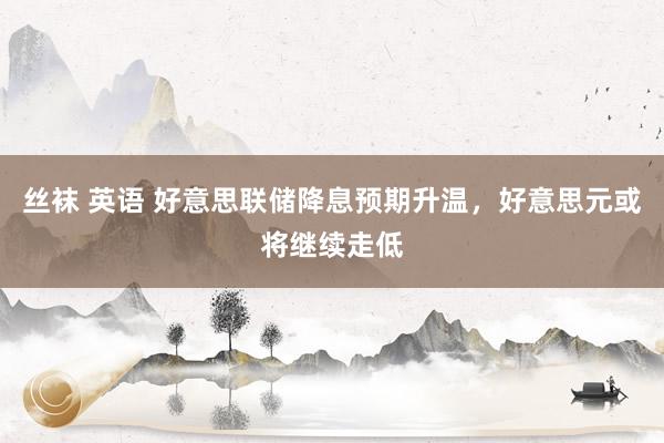   丝袜 英语 好意思联储降息预期升温，好意思元或将继续走低