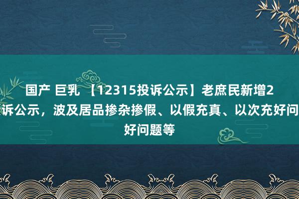   国产 巨乳 【12315投诉公示】老庶民新增2件投诉公示，波及居品掺杂掺假、以假充真、以次充好问题等