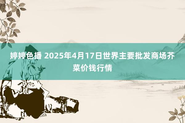   婷婷色播 2025年4月17日世界主要批发商场芥菜价钱行情