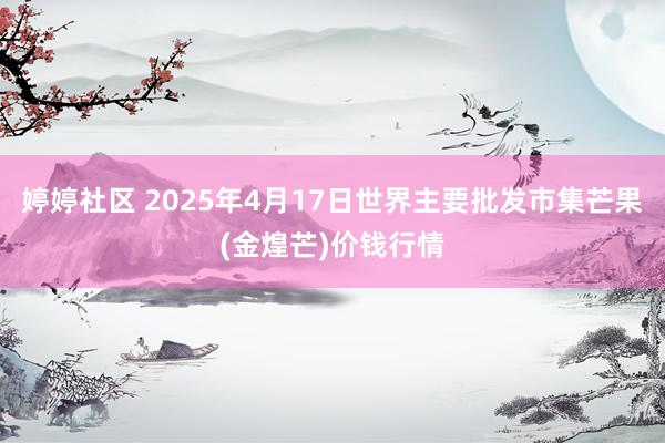   婷婷社区 2025年4月17日世界主要批发市集芒果(金煌芒)价钱行情