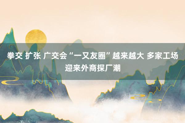   拳交 扩张 广交会“一又友圈”越来越大 多家工场迎来外商探厂潮