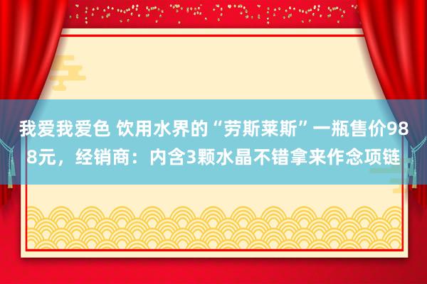   我爱我爱色 饮用水界的“劳斯莱斯”一瓶售价988元，经销商：内含3颗水晶不错拿来作念项链